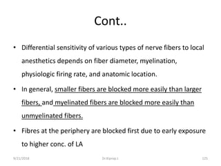 Cont..
• Differential sensitivity of various types of nerve fibers to local
anesthetics depends on fiber diameter, myelination,
physiologic firing rate, and anatomic location.
• In general, smaller fibers are blocked more easily than larger
fibers, and myelinated fibers are blocked more easily than
unmyelinated fibers.
• Fibres at the periphery are blocked first due to early exposure
to higher conc. of LA
9/21/2018 125Dr.Kiprop J.
 