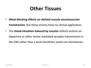 Other Tissues
• Weak blocking effects on skeletal muscle neuromuscular
transmission, but these actions have no clinical application.
• The mood elevation induced by cocaine reflects actions on
dopamine or other amine-mediated synaptic transmission in
the CNS rather than a local anesthetic action on membranes.
9/21/2018 127Dr.Kiprop J.
 