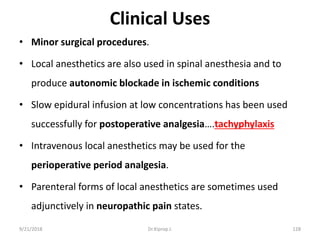Clinical Uses
• Minor surgical procedures.
• Local anesthetics are also used in spinal anesthesia and to
produce autonomic blockade in ischemic conditions
• Slow epidural infusion at low concentrations has been used
successfully for postoperative analgesia….tachyphylaxis
• Intravenous local anesthetics may be used for the
perioperative period analgesia.
• Parenteral forms of local anesthetics are sometimes used
adjunctively in neuropathic pain states.
9/21/2018 128Dr.Kiprop J.
 