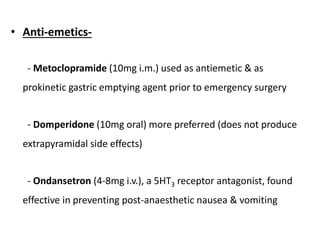 • Anti-emetics-
- Metoclopramide (10mg i.m.) used as antiemetic & as
prokinetic gastric emptying agent prior to emergency surgery
- Domperidone (10mg oral) more preferred (does not produce
extrapyramidal side effects)
- Ondansetron (4-8mg i.v.), a 5HT3 receptor antagonist, found
effective in preventing post-anaesthetic nausea & vomiting
 