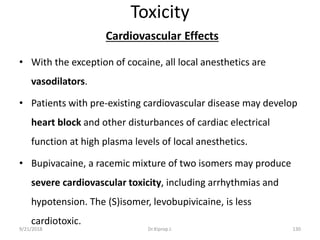 Toxicity
Cardiovascular Effects
• With the exception of cocaine, all local anesthetics are
vasodilators.
• Patients with pre-existing cardiovascular disease may develop
heart block and other disturbances of cardiac electrical
function at high plasma levels of local anesthetics.
• Bupivacaine, a racemic mixture of two isomers may produce
severe cardiovascular toxicity, including arrhythmias and
hypotension. The (S)isomer, levobupivicaine, is less
cardiotoxic.
9/21/2018 130Dr.Kiprop J.
 