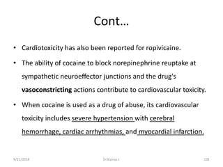 Cont…
• Cardiotoxicity has also been reported for ropivicaine.
• The ability of cocaine to block norepinephrine reuptake at
sympathetic neuroeffector junctions and the drug's
vasoconstricting actions contribute to cardiovascular toxicity.
• When cocaine is used as a drug of abuse, its cardiovascular
toxicity includes severe hypertension with cerebral
hemorrhage, cardiac arrhythmias, and myocardial infarction.
9/21/2018 131Dr.Kiprop J.
 