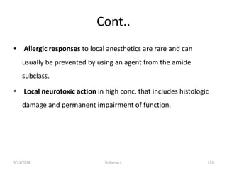 Cont..
• Allergic responses to local anesthetics are rare and can
usually be prevented by using an agent from the amide
subclass.
• Local neurotoxic action in high conc. that includes histologic
damage and permanent impairment of function.
9/21/2018 133Dr.Kiprop J.
 