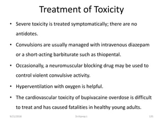 Treatment of Toxicity
• Severe toxicity is treated symptomatically; there are no
antidotes.
• Convulsions are usually managed with intravenous diazepam
or a short-acting barbiturate such as thiopental.
• Occasionally, a neuromuscular blocking drug may be used to
control violent convulsive activity.
• Hyperventilation with oxygen is helpful.
• The cardiovascular toxicity of bupivacaine overdose is difficult
to treat and has caused fatalities in healthy young adults.
9/21/2018 135Dr.Kiprop J.
 