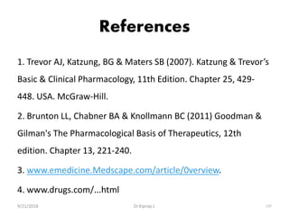 References
1. Trevor AJ, Katzung, BG & Maters SB (2007). Katzung & Trevor’s
Basic & Clinical Pharmacology, 11th Edition. Chapter 25, 429-
448. USA. McGraw-Hill.
2. Brunton LL, Chabner BA & Knollmann BC (2011) Goodman &
Gilman's The Pharmacological Basis of Therapeutics, 12th
edition. Chapter 13, 221-240.
3. www.emedicine.Medscape.com/article/0verview.
4. www.drugs.com/...html
9/21/2018 137Dr.Kiprop J.
 