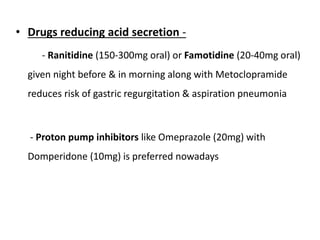 • Drugs reducing acid secretion -
- Ranitidine (150-300mg oral) or Famotidine (20-40mg oral)
given night before & in morning along with Metoclopramide
reduces risk of gastric regurgitation & aspiration pneumonia
- Proton pump inhibitors like Omeprazole (20mg) with
Domperidone (10mg) is preferred nowadays
 