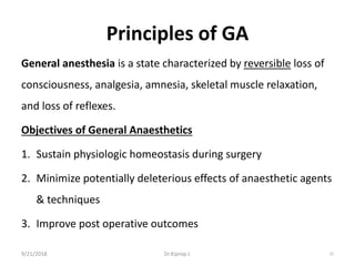 Principles of GA
General anesthesia is a state characterized by reversible loss of
consciousness, analgesia, amnesia, skeletal muscle relaxation,
and loss of reflexes.
Objectives of General Anaesthetics
1. Sustain physiologic homeostasis during surgery
2. Minimize potentially deleterious effects of anaesthetic agents
& techniques
3. Improve post operative outcomes
9/21/2018 15Dr.Kiprop J.
 