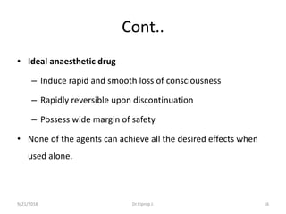 Cont..
• Ideal anaesthetic drug
– Induce rapid and smooth loss of consciousness
– Rapidly reversible upon discontinuation
– Possess wide margin of safety
• None of the agents can achieve all the desired effects when
used alone.
9/21/2018 16Dr.Kiprop J.
 