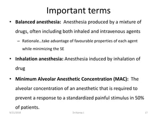 Important terms
• Balanced anesthesia: Anesthesia produced by a mixture of
drugs, often including both inhaled and intravenous agents
– Rationale…take advantage of favourable properties of each agent
while minimizing the SE
• Inhalation anesthesia: Anesthesia induced by inhalation of
drug
• Minimum Alveolar Anesthetic Concentration (MAC): The
alveolar concentration of an anesthetic that is required to
prevent a response to a standardized painful stimulus in 50%
of patients.
9/21/2018 17Dr.Kiprop J.
 