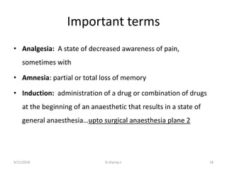 Important terms
• Analgesia: A state of decreased awareness of pain,
sometimes with
• Amnesia: partial or total loss of memory
• Induction: administration of a drug or combination of drugs
at the beginning of an anaesthetic that results in a state of
general anaesthesia…upto surgical anaesthesia plane 2
9/21/2018 18Dr.Kiprop J.
 