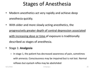Stages of Anesthesia
• Modern anesthetics act very rapidly and achieve deep
anesthesia quickly.
• With older and more slowly acting anesthetics, the
progressively greater depth of central depression associated
with increasing dose or time of exposure is traditionally
described as stages of anesthesia.
• Stage 1: Analgesia
– In stage 1, the patient has decreased awareness of pain, sometimes
with amnesia. Consciousness may be impaired but is not lost. Normal
reflexes but eyelash reflex may be abolishded
9/21/2018 20Dr.Kiprop J.
 