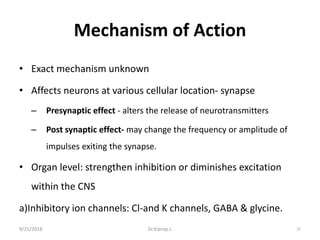 Mechanism of Action
• Exact mechanism unknown
• Affects neurons at various cellular location- synapse
– Presynaptic effect - alters the release of neurotransmitters
– Post synaptic effect- may change the frequency or amplitude of
impulses exiting the synapse.
• Organ level: strengthen inhibition or diminishes excitation
within the CNS
a)Inhibitory ion channels: Cl-and K channels, GABA & glycine.
9/21/2018 22Dr.Kiprop J.
 