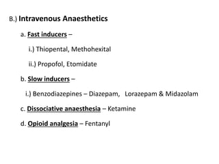 B.) Intravenous Anaesthetics
a. Fast inducers –
i.) Thiopental, Methohexital
ii.) Propofol, Etomidate
b. Slow inducers –
i.) Benzodiazepines – Diazepam, Lorazepam & Midazolam
c. Dissociative anaesthesia – Ketamine
d. Opioid analgesia – Fentanyl
 