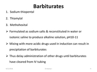 Barbiturates
1. Sodium thiopental
2. Thiamylal
3. Methohexital
 Formulated as sodium salts & reconstituted in water or
isotonic saline to produce alkaline solution, pH10-11
 Mixing with more acidic drugs used in induction can result in
precipitation of barbiturates
 Thus delay administration of other drugs until barbiturates
have cleared from IV tubing
9/21/2018 28Dr.Kiprop J.
 