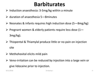 Barbiturates
 Induction anaesthesia: 3-5mg/kg within a minute
 duration of anaesthesia 5—8minutes
 Neonates & infants requires high induction dose (5—8mg/kg)
 Pregnant women & elderly patients require less dose (1—
3mg/kg).
 Thiopental & Thiamylal produce little or no pain on injection
site
 Methohexital elicits mild pain
 Veno-irritation can be reduced by injection into a large vein or
give lidocaine prior to injection.
9/21/2018 29Dr.Kiprop J.
 