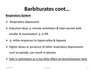 Barbiturates cont…
Respiratory System:
 Respiratory depressant
 Induction dose ↓ minute ventilation & tidal volume with
smaller & inconsistent ↓ in RR
 ↓ reflex responses to hypercarbia & hypoxia
 Higher doses or presence of other respiratory depressants
such as opioids, can result in apnoea
 Safe in asthmatics as it has little effect on bronchomotor tone
9/21/2018 33Dr.Kiprop J.
 