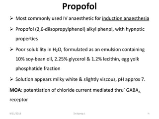 Propofol
 Most commonly used IV anaesthetic for induction anaesthesia
 Propofol (2,6-diisopropylphenol) alkyl phenol, with hypnotic
properties
 Poor solubility in H₂O, formulated as an emulsion containing
10% soy-bean oil, 2.25% glycerol & 1.2% lecithin, egg yolk
phosphatide fraction
 Solution appears milky white & slightly viscous, pH approx 7.
MOA: potentiation of chloride current mediated thru’ GABAA
receptor
9/21/2018 35Dr.Kiprop J.
 
