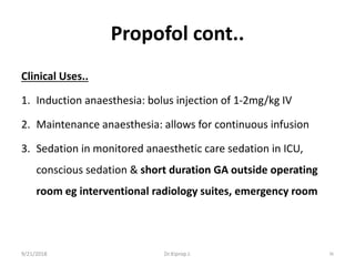 Propofol cont..
Clinical Uses..
1. Induction anaesthesia: bolus injection of 1-2mg/kg IV
2. Maintenance anaesthesia: allows for continuous infusion
3. Sedation in monitored anaesthetic care sedation in ICU,
conscious sedation & short duration GA outside operating
room eg interventional radiology suites, emergency room
9/21/2018 36Dr.Kiprop J.
 