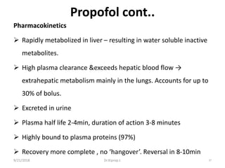 Propofol cont..
Pharmacokinetics
 Rapidly metabolized in liver – resulting in water soluble inactive
metabolites.
 High plasma clearance &exceeds hepatic blood flow →
extrahepatic metabolism mainly in the lungs. Accounts for up to
30% of bolus.
 Excreted in urine
 Plasma half life 2-4min, duration of action 3-8 minutes
 Highly bound to plasma proteins (97%)
 Recovery more complete , no ‘hangover’. Reversal in 8-10min
9/21/2018 37Dr.Kiprop J.
 