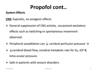 Propofol cont..
System Effects
CNS: hypnotic, no analgesic effects
 General suppression of CNS activity , occasional excitatory
effects such as twitching or spontaneous movement
observed.
 Peripheral vasodilation can ↓ cerebral perfusion pressure →
 ↓cerebral blood flow, cerebral metabolic rate for O₂, ICP &
intra-ocular pressure.
 Safe in patients with seizure disorders
9/21/2018 38Dr.Kiprop J.
 
