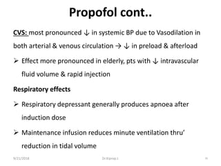 Propofol cont..
CVS: most pronounced ↓ in systemic BP due to Vasodilation in
both arterial & venous circulation → ↓ in preload & afterload
 Effect more pronounced in elderly, pts with ↓ intravascular
fluid volume & rapid injection
Respiratory effects
 Respiratory depressant generally produces apnoea after
induction dose
 Maintenance infusion reduces minute ventilation thru’
reduction in tidal volume
9/21/2018 39Dr.Kiprop J.
 