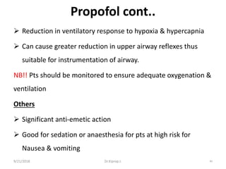 Propofol cont..
 Reduction in ventilatory response to hypoxia & hypercapnia
 Can cause greater reduction in upper airway reflexes thus
suitable for instrumentation of airway.
NB!! Pts should be monitored to ensure adequate oxygenation &
ventilation
Others
 Significant anti-emetic action
 Good for sedation or anaesthesia for pts at high risk for
Nausea & vomiting
9/21/2018 40Dr.Kiprop J.
 