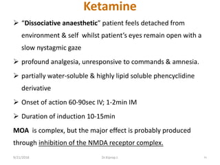 Ketamine
 “Dissociative anaesthetic” patient feels detached from
environment & self whilst patient’s eyes remain open with a
slow nystagmic gaze
 profound analgesia, unresponsive to commands & amnesia.
 partially water-soluble & highly lipid soluble phencyclidine
derivative
 Onset of action 60-90sec IV; 1-2min IM
 Duration of induction 10-15min
MOA is complex, but the major effect is probably produced
through inhibition of the NMDA receptor complex.
9/21/2018 41Dr.Kiprop J.
 