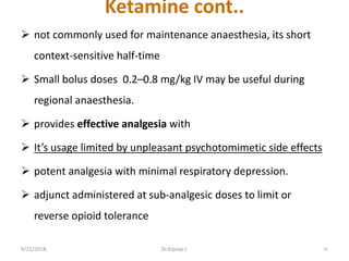 Ketamine cont..
 not commonly used for maintenance anaesthesia, its short
context-sensitive half-time
 Small bolus doses 0.2–0.8 mg/kg IV may be useful during
regional anaesthesia.
 provides effective analgesia with
 It’s usage limited by unpleasant psychotomimetic side effects
 potent analgesia with minimal respiratory depression.
 adjunct administered at sub-analgesic doses to limit or
reverse opioid tolerance
9/21/2018 42Dr.Kiprop J.
 