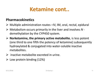 Ketamine cont..
Pharmacokinetics
 Multiple administration routes –IV, IM, oral, rectal, epidural
 Metabolism occurs primarily in the liver and involves N -
demethylation by the CYP450 system.
 Norketamine, the primary active metabolite, is less potent
(one third to one fifth the potency of ketamine) subsequently
hydroxylated & conjugated into water-soluble inactive
metabolites.
 inactive metabolite excreted in urine.
 Low protein binding (12%)
9/21/2018 43Dr.Kiprop J.
 