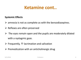 Ketamine cont..
Systemic Effects
 amnesia is not as complete as with the benzodiazepines.
 Reflexes are often preserved
 The eyes remain open and the pupils are moderately dilated
with a nystagmic gaze.
 Frequently, ↑ lacrimation and salivation
 Premedication with an anticholinergic drug
9/21/2018 44Dr.Kiprop J.
 