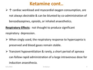 Ketamine cont..
 ↑ cardiac workload and myocardial oxygen consumption, are
not always desirable & can be blunted by co-administration of
benzodiazepines, opioids, or inhaled anaesthetics.
Respiratory Effects: not thought to produce significant
respiratory depression.
 When singly used, the respiratory response to hypercapnia is
preserved and blood gases remain stable.
 Transient hypoventilation & rarely, a short period of apnoea
can follow rapid administration of a large intravenous dose for
induction anaesthesia.
9/21/2018 47Dr.Kiprop J.
 