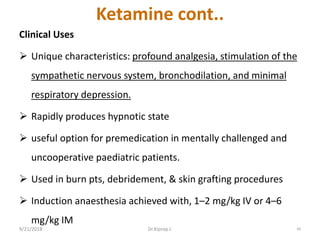 Ketamine cont..
Clinical Uses
 Unique characteristics: profound analgesia, stimulation of the
sympathetic nervous system, bronchodilation, and minimal
respiratory depression.
 Rapidly produces hypnotic state
 useful option for premedication in mentally challenged and
uncooperative paediatric patients.
 Used in burn pts, debridement, & skin grafting procedures
 Induction anaesthesia achieved with, 1–2 mg/kg IV or 4–6
mg/kg IM
9/21/2018 49Dr.Kiprop J.
 