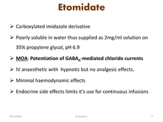 Etomidate
 Carboxylated imidazole derivative
 Poorly soluble in water thus supplied as 2mg/ml solution on
35% propylene glycol, pH 6.9
 MOA: Potentiation of GABAA-mediated chloride currents
 IV anaesthetic with hypnotic but no analgesic effects.
 Minimal haemodynamic effects
 Endocrine side effects limits it’s use for continuous infusions
9/21/2018 50Dr.Kiprop J.
 