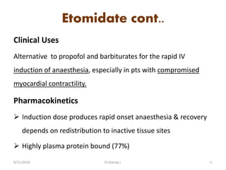 Etomidate cont..
Clinical Uses
Alternative to propofol and barbiturates for the rapid IV
induction of anaesthesia, especially in pts with compromised
myocardial contractility.
Pharmacokinetics
 Induction dose produces rapid onset anaesthesia & recovery
depends on redistribution to inactive tissue sites
 Highly plasma protein bound (77%)
9/21/2018 51Dr.Kiprop J.
 