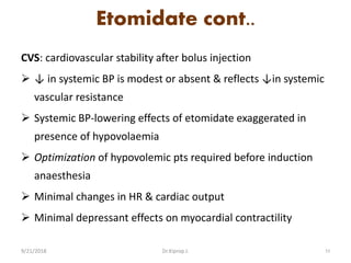 Etomidate cont..
CVS: cardiovascular stability after bolus injection
 ↓ in systemic BP is modest or absent & reflects ↓in systemic
vascular resistance
 Systemic BP-lowering effects of etomidate exaggerated in
presence of hypovolaemia
 Optimization of hypovolemic pts required before induction
anaesthesia
 Minimal changes in HR & cardiac output
 Minimal depressant effects on myocardial contractility
9/21/2018 53Dr.Kiprop J.
 