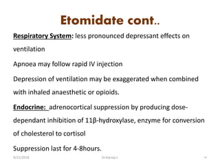 Etomidate cont..
Respiratory System: less pronounced depressant effects on
ventilation
Apnoea may follow rapid IV injection
Depression of ventilation may be exaggerated when combined
with inhaled anaesthetic or opioids.
Endocrine: adrenocortical suppression by producing dose-
dependant inhibition of 11β-hydroxylase, enzyme for conversion
of cholesterol to cortisol
Suppression last for 4-8hours.
9/21/2018 54Dr.Kiprop J.
 
