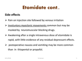 Etomidate cont..
Side effects
 Pain on injection site followed by venous irritation
 Involuntary myoclonic movements common but may be
masked by neuromuscular blocking drugs.
 Awakening after a single intravenous dose of etomidate is
rapid, with little evidence of any residual depressant effects.
 postoperative nausea and vomiting may be more common
than in thiopental or propofol.
9/21/2018 55Dr.Kiprop J.
 