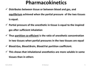 Pharmacokinetics
 Distributes between tissue or between blood and gas, and
equilibrium achieved when the partial pressure of the two tissues
is equal.
 Partial pressure of the anesthetic in tissue is equal to the inspired
gas after sufficient inhalation
 Thus partition co-efficient is the ratio of anesthetic concentration
in two tissues when partial pressures in the two tissues are equal
 Blood:Gas, Blood:Brain, Blood:Fat partition coefficient.
 This shows that inhalational anesthetics are more soluble in some
tissues than in others
9/21/2018 61Dr.Kiprop J.
 