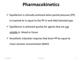 Pharmacokinetics
 Equilibrium is clinically achieved when partial pressure (PP)
in inspired air is equal to the PP in end-tidal (alveolar) gas
 Equilibrium is achieved quickly for agents that are not
soluble in blood or tissue
 Anesthetic induction requires that brain PP be equal to
mean alveolar concentration (MAC)
9/21/2018 63Dr.Kiprop J.
 