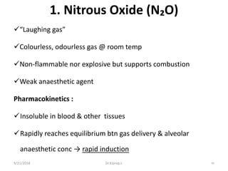 1. Nitrous Oxide (N₂O)
“Laughing gas”
Colourless, odourless gas @ room temp
Non-flammable nor explosive but supports combustion
Weak anaesthetic agent
Pharmacokinetics :
Insoluble in blood & other tissues
Rapidly reaches equilibrium btn gas delivery & alveolar
anaesthetic conc → rapid induction
9/21/2018 66Dr.Kiprop J.
 