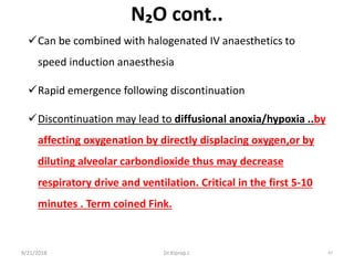 N₂O cont..
Can be combined with halogenated IV anaesthetics to
speed induction anaesthesia
Rapid emergence following discontinuation
Discontinuation may lead to diffusional anoxia/hypoxia ..by
affecting oxygenation by directly displacing oxygen,or by
diluting alveolar carbondioxide thus may decrease
respiratory drive and ventilation. Critical in the first 5-10
minutes . Term coined Fink.
9/21/2018 67Dr.Kiprop J.
 