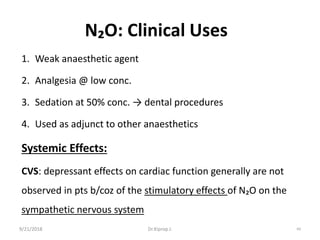 9/21/2018 69
N₂O: Clinical Uses
1. Weak anaesthetic agent
2. Analgesia @ low conc.
3. Sedation at 50% conc. → dental procedures
4. Used as adjunct to other anaesthetics
Systemic Effects:
CVS: depressant effects on cardiac function generally are not
observed in pts b/coz of the stimulatory effects of N₂O on the
sympathetic nervous system
Dr.Kiprop J.
 