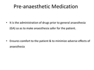 • It is the administration of drugs prior to general anaesthesia
(GA) so as to make anaesthesia safer for the patient.
• Ensures comfort to the patient & to minimize adverse effects of
anaesthesia
Pre-anaesthetic Medication
 