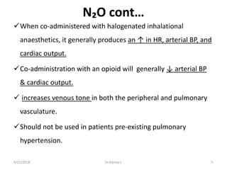 N₂O cont…
When co-administered with halogenated inhalational
anaesthetics, it generally produces an ↑ in HR, arterial BP, and
cardiac output.
Co-administration with an opioid will generally ↓ arterial BP
& cardiac output.
 increases venous tone in both the peripheral and pulmonary
vasculature.
Should not be used in patients pre-existing pulmonary
hypertension.
9/21/2018 70Dr.Kiprop J.
 