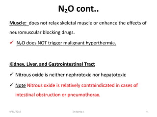 N₂O cont..
Muscle: does not relax skeletal muscle or enhance the effects of
neuromuscular blocking drugs.
 N₂O does NOT trigger malignant hyperthermia.
Kidney, Liver, and Gastrointestinal Tract
 Nitrous oxide is neither nephrotoxic nor hepatotoxic
 Note Nitrous oxide is relatively contraindicated in cases of
intestinal obstruction or pneumothorax.
9/21/2018 72Dr.Kiprop J.
 