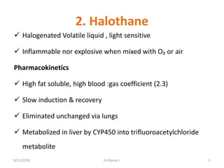 2. Halothane
 Halogenated Volatile liquid , light sensitive
 Inflammable nor explosive when mixed with O₂ or air
Pharmacokinetics
 High fat soluble, high blood :gas coefficient (2.3)
 Slow induction & recovery
 Eliminated unchanged via lungs
 Metabolized in liver by CYP450 into trifluoroacetylchloride
metabolite
9/21/2018 73Dr.Kiprop J.
 