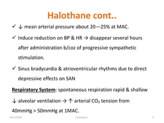Halothane cont..
 ↓ mean arterial pressure about 20—25% at MAC.
 Induce reduction on BP & HR → disappear several hours
after administration b/coz of progressive sympathetic
stimulation.
 Sinus bradycardia & atrioventricular rhythms due to direct
depressive effects on SAN
Respiratory System: spontaneous respiration rapid & shallow
↓ alveolar ventilation → ↑ arterial CO₂ tension from
40mmHg ˃ 50mmHg at 1MAC.
9/21/2018 75Dr.Kiprop J.
 