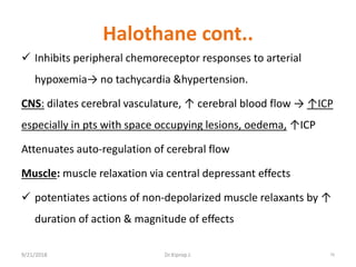Halothane cont..
 Inhibits peripheral chemoreceptor responses to arterial
hypoxemia→ no tachycardia &hypertension.
CNS: dilates cerebral vasculature, ↑ cerebral blood flow → ↑ICP
especially in pts with space occupying lesions, oedema, ↑ICP
Attenuates auto-regulation of cerebral flow
Muscle: muscle relaxation via central depressant effects
 potentiates actions of non-depolarized muscle relaxants by ↑
duration of action & magnitude of effects
9/21/2018 76Dr.Kiprop J.
 
