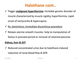 Halothane cont..
 Trigger malignant hyperthermia: heritable genetic disorder of
muscle characterized by muscle rigidity, hyperthermia, rapid
onset of tachycardia & hypercapnia
 Rx: dantrolene; immediate discontinue procedure
 Relaxes uterine smooth muscles- help to manipulation of
foetus in prenatal period or removal of retained placenta
Kidney, liver & GIT:
 Reduced concentrated urine due to halothane-induced
reduction of renal blood flow & GFR
9/21/2018 77Dr.Kiprop J.
 