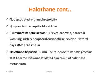 Halothane cont..
 Not associated with nephrotoxicity
 ↓ splanchnic & hepatic blood flow
 Fulminant hepatic necrosis→ fever, anorexia, nausea &
vomiting, rash & peripheral eosinophilia; develops several
days after anaesthesia
 Halothane hepatitis → immune response to hepatic proteins
that become trifluoroacetylated as a result of halothane
metabolism
9/21/2018 78Dr.Kiprop J.
 